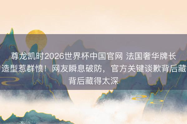 尊龙凯时2026世界杯中国官网 法国奢华牌长辫剪刀造型惹群愤！网友瞬息破防，官方关键谈歉背后藏得太深