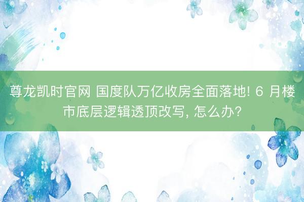 尊龙凯时官网 国度队万亿收房全面落地! 6 月楼市底层逻辑透顶改写， 怎么办?