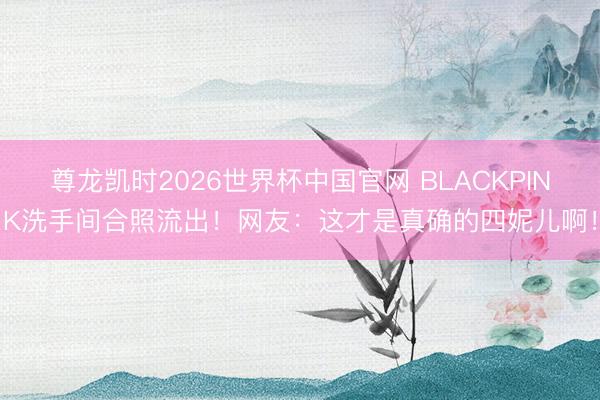 尊龙凯时2026世界杯中国官网 BLACKPINK洗手间合照流出！网友：这才是真确的四妮儿啊！