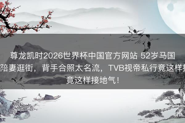尊龙凯时2026世界杯中国官方网站 52岁马国明素颜陪妻逛街，背手合照太名流，TVB视帝私行竟这样接地气！