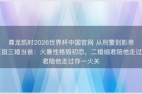 尊龙凯时2026世界杯中国官网 从刑警到影帝！53岁王挺三婚当爸：火暴性格毁初恋，二婚细君陪他走过存一火关
