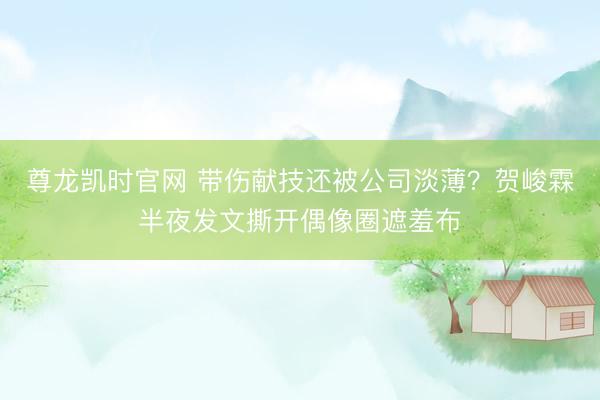 尊龙凯时官网 带伤献技还被公司淡薄？贺峻霖半夜发文撕开偶像圈遮羞布