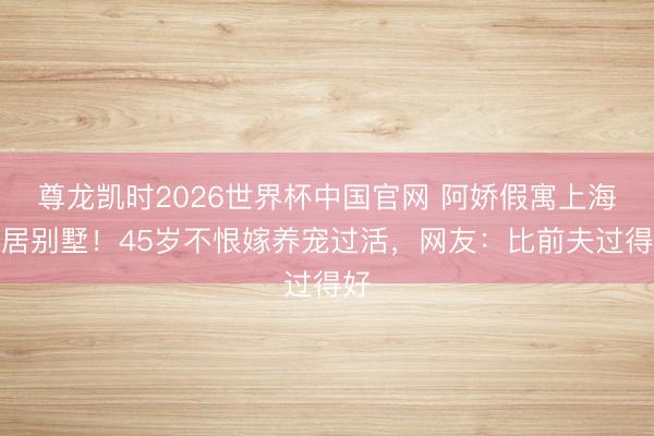 尊龙凯时2026世界杯中国官网 阿娇假寓上海茕居别墅！45岁不恨嫁养宠过活，网友：比前夫过得好
