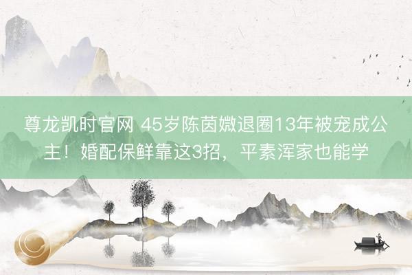 尊龙凯时官网 45岁陈茵媺退圈13年被宠成公主！婚配保鲜靠这3招，平素浑家也能学