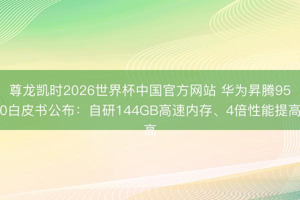 尊龙凯时2026世界杯中国官方网站 华为昇腾950白皮书公布：自研144GB高速内存、4倍性能提高