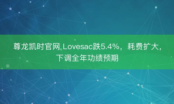 尊龙凯时官网 Lovesac跌5.4%,耗费扩大,下调全年功绩预期
