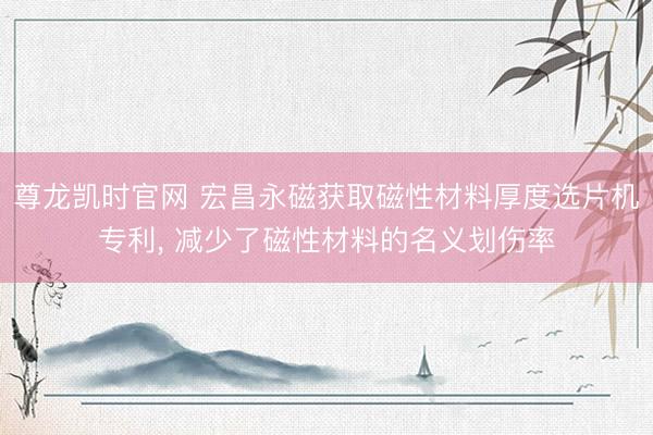 尊龙凯时官网 宏昌永磁获取磁性材料厚度选片机专利， 减少了磁性材料的名义划伤率