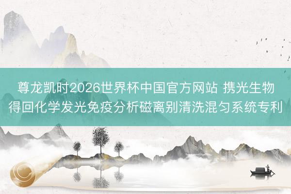 尊龙凯时2026世界杯中国官方网站 携光生物得回化学发光免疫分析磁离别清洗混匀系统专利