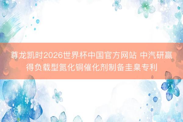 尊龙凯时2026世界杯中国官方网站 中汽研赢得负载型氮化铜催化剂制备圭臬专利
