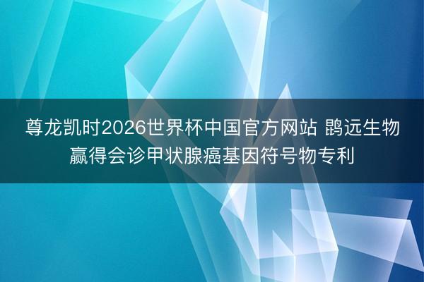 尊龙凯时2026世界杯中国官方网站 鹍远生物赢得会诊甲状腺癌基因符号物专利