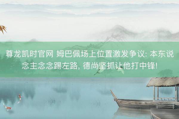 尊龙凯时官网 姆巴佩场上位置激发争议: 本东说念主念念踢左路， 德尚坚抓让他打中锋!