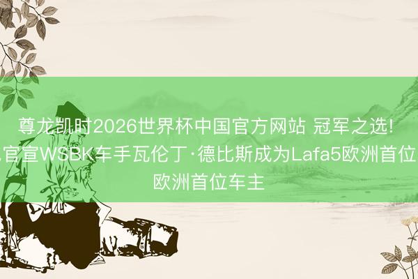 尊龙凯时2026世界杯中国官方网站 冠军之选! 零跑官宣WSBK车手瓦伦丁·德比斯成为Lafa5欧洲首位车主