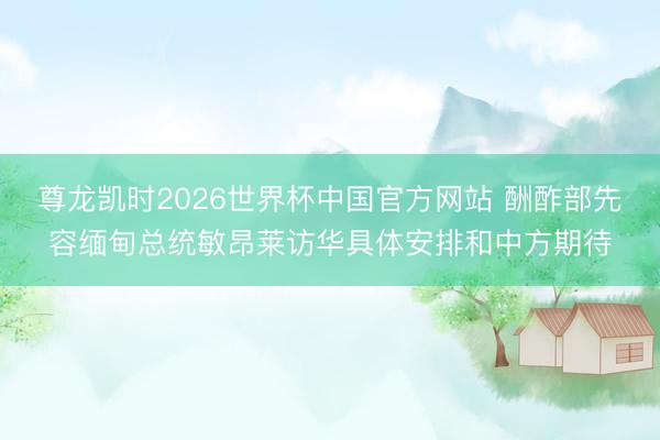 尊龙凯时2026世界杯中国官方网站 酬酢部先容缅甸总统敏昂莱访华具体安排和中方期待