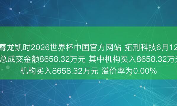 尊龙凯时2026世界杯中国官方网站 拓荆科技6月12日现2笔巨额交往 总成交金额8658.32万元 其中机构买入8658.32万元 溢价率为0.00%