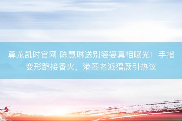 尊龙凯时官网 陈慧琳送别婆婆真相曝光！手指变形跪接香火，港圈老派猖厥引热议