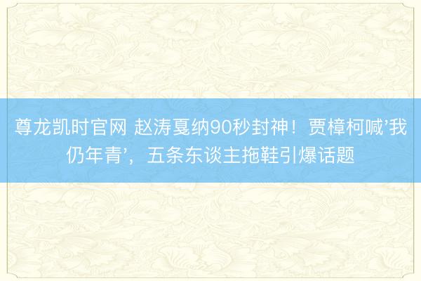 尊龙凯时官网 赵涛戛纳90秒封神!贾樟柯喊'我仍年青',五条东谈主拖鞋引爆话题