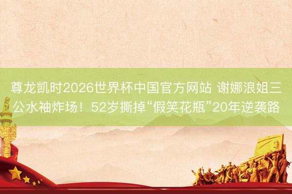 尊龙凯时2026世界杯中国官方网站 谢娜浪姐三公水袖炸场！52岁撕掉“假笑花瓶”20年逆袭路