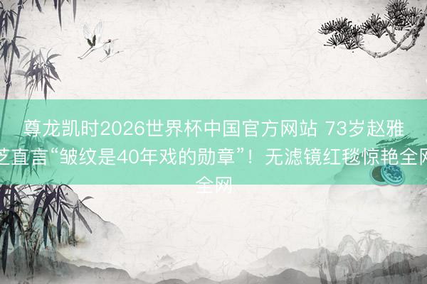 尊龙凯时2026世界杯中国官方网站 73岁赵雅芝直言“皱纹是40年戏的勋章”！无滤镜红毯惊艳全网