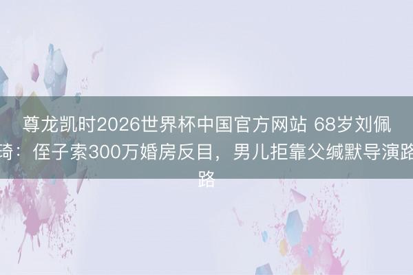 尊龙凯时2026世界杯中国官方网站 68岁刘佩琦：侄子索300万婚房反目，男儿拒靠父缄默导演路