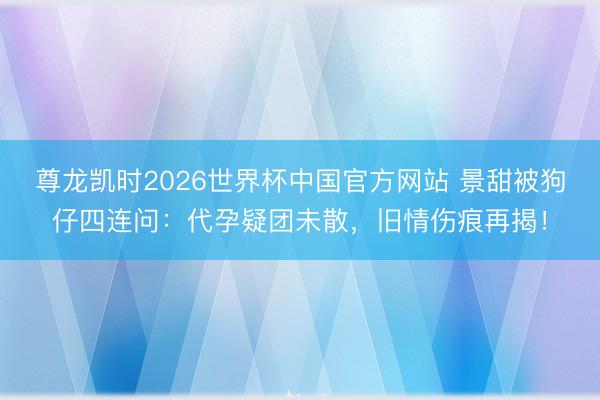 尊龙凯时2026世界杯中国官方网站 景甜被狗仔四连问:代孕疑团未散,旧情伤痕再揭!