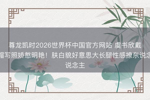 尊龙凯时2026世界杯中国官方网站 虞书欣戴凉帽写照娇憨明艳！肤白貌好意思大长腿性感撩东说念主