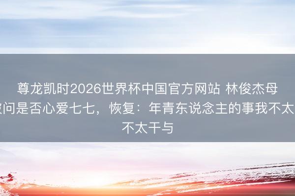 尊龙凯时2026世界杯中国官方网站 林俊杰母亲被问是否心爱七七，恢复：年青东说念主的事我不太干与