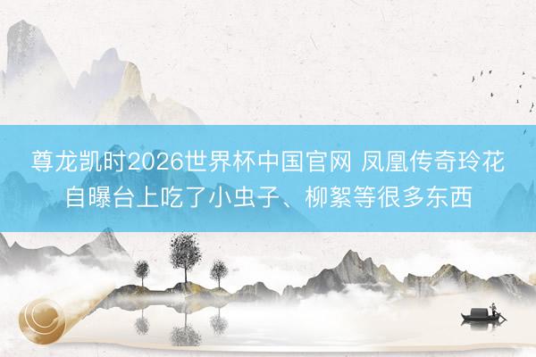 尊龙凯时2026世界杯中国官网 凤凰传奇玲花自曝台上吃了小虫子、柳絮等很多东西