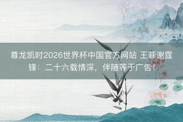 尊龙凯时2026世界杯中国官方网站 王菲谢霆锋：二十六载情深，伴随等于广告！