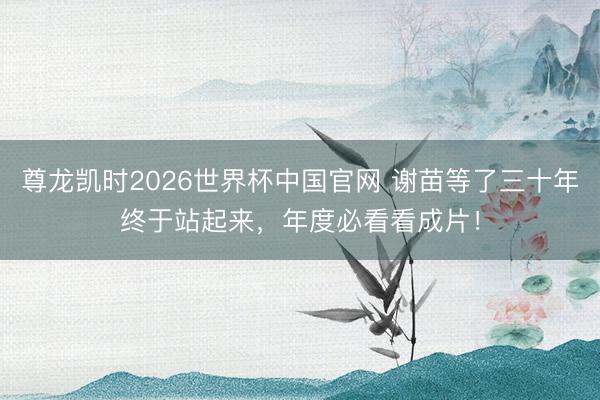 尊龙凯时2026世界杯中国官网 谢苗等了三十年终于站起来，年度必看看成片！