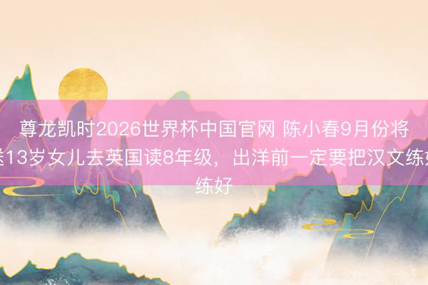 尊龙凯时2026世界杯中国官网 陈小春9月份将送13岁女儿去英国读8年级，出洋前一定要把汉文练好