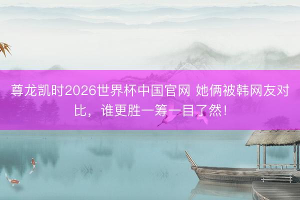 尊龙凯时2026世界杯中国官网 她俩被韩网友对比，谁更胜一筹一目了然！