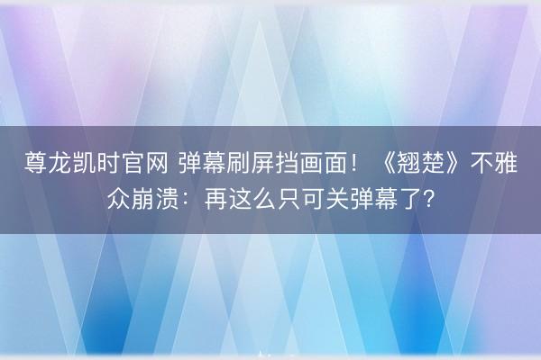 尊龙凯时官网 弹幕刷屏挡画面！《翘楚》不雅众崩溃：再这么只可关弹幕了？