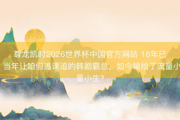 尊龙凯时2026世界杯中国官方网站 16年已往,当年让咱们逃课追的韩剧霸总,如今输给了流量小生?