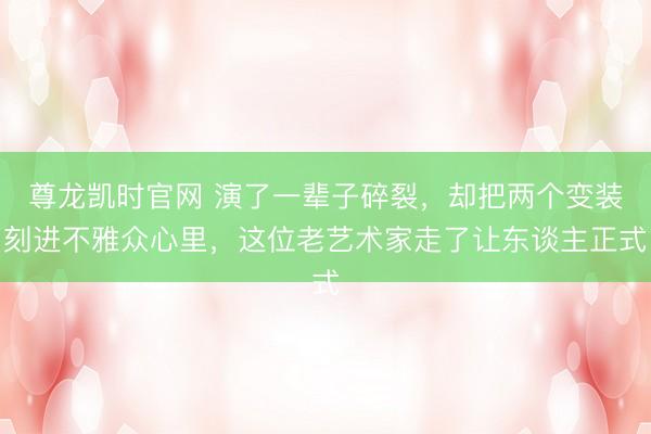 尊龙凯时官网 演了一辈子碎裂,却把两个变装刻进不雅众心里,这位老艺术家走了让东谈主正式
