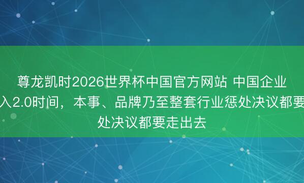 尊龙凯时2026世界杯中国官方网站 中国企业出海迈入2.0时间，本事、品牌乃至整套行业惩处决议都要走出去