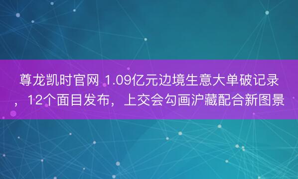 尊龙凯时官网 1.09亿元边境生意大单破记录，12个面目发布，上交会勾画沪藏配合新图景