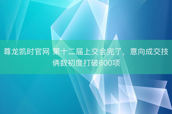 尊龙凯时官网 第十二届上交会完了，意向成交技俩数初度打破600项