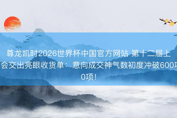 尊龙凯时2026世界杯中国官方网站 第十二届上交会交出亮眼收货单:意向成交神气数初度冲破600项!