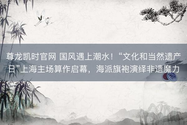 尊龙凯时官网 国风遇上潮水！“文化和当然遗产日”上海主场算作启幕，海派旗袍演绎非遗魔力