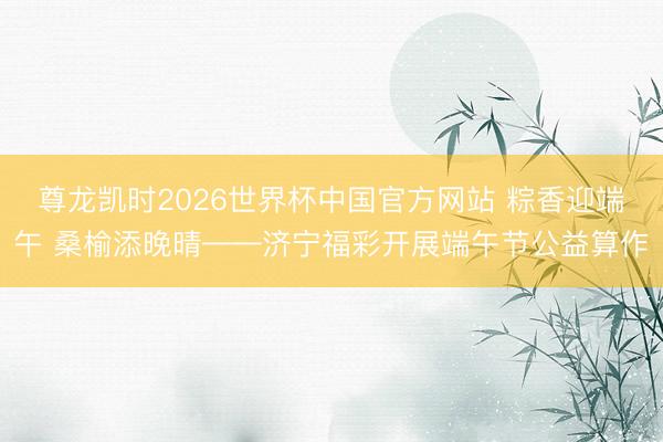 尊龙凯时2026世界杯中国官方网站 粽香迎端午 桑榆添晚晴——济宁福彩开展端午节公益算作