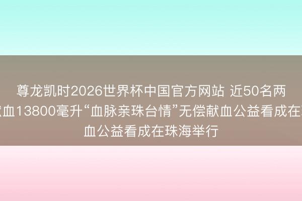 尊龙凯时2026世界杯中国官方网站 近50名两岸同族献血13800毫升“血脉亲珠台情”无偿献血公益看成在珠海举行