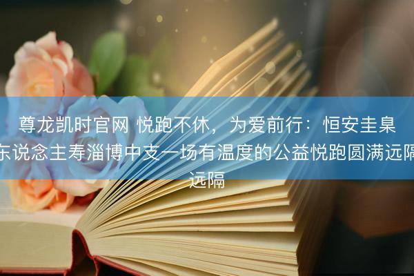 尊龙凯时官网 悦跑不休，为爱前行：恒安圭臬东说念主寿淄博中支一场有温度的公益悦跑圆满远隔