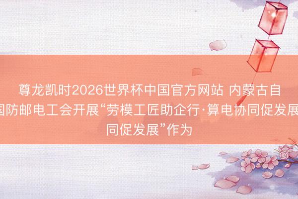 尊龙凯时2026世界杯中国官方网站 内蒙古自治区国防邮电工会开展“劳模工匠助企行·算电协同促发展”作为