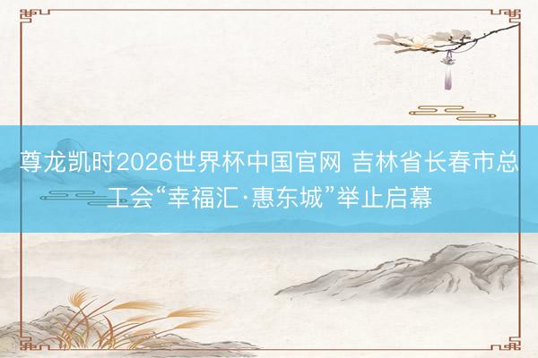 尊龙凯时2026世界杯中国官网 吉林省长春市总工会“幸福汇·惠东城”举止启幕