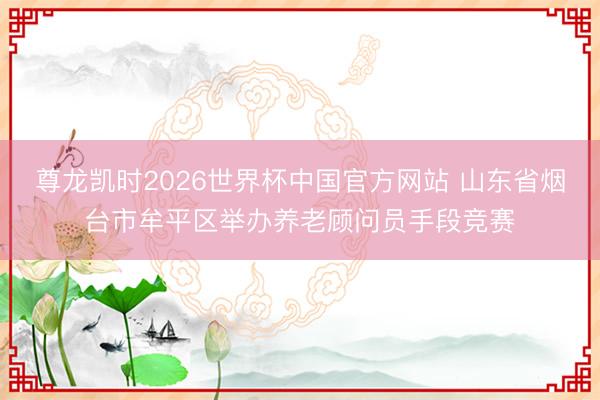 尊龙凯时2026世界杯中国官方网站 山东省烟台市牟平区举办养老顾问员手段竞赛