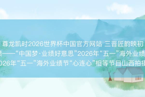 尊龙凯时2026世界杯中国官方网站 三晋匠韵映初心 太行潮涌颂业绩——“中国梦·业绩好意思”2026年“五一”海外业绩节“心连心”相等节目山西拍摄侧记