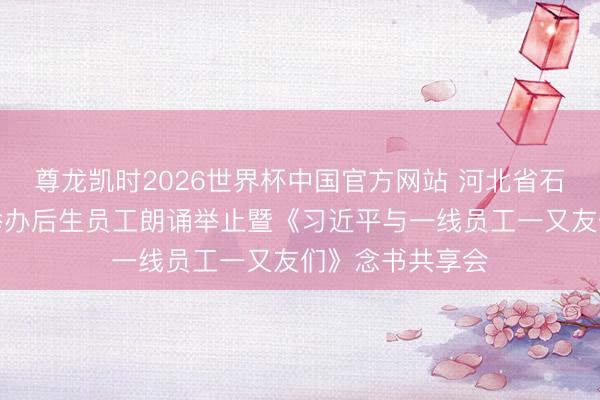 尊龙凯时2026世界杯中国官方网站 河北省石家庄市元氏县举办后生员工朗诵举止暨《习近平与一线员工一又友们》念书共享会
