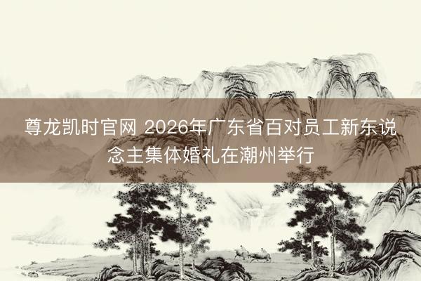 尊龙凯时官网 2026年广东省百对员工新东说念主集体婚礼在潮州举行