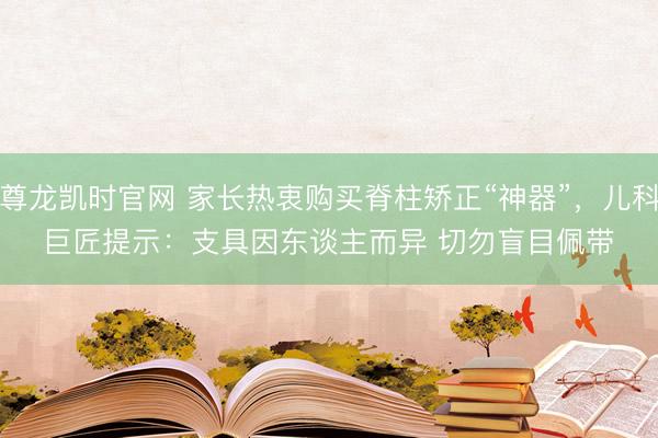尊龙凯时官网 家长热衷购买脊柱矫正“神器”，儿科巨匠提示：支具因东谈主而异 切勿盲目佩带