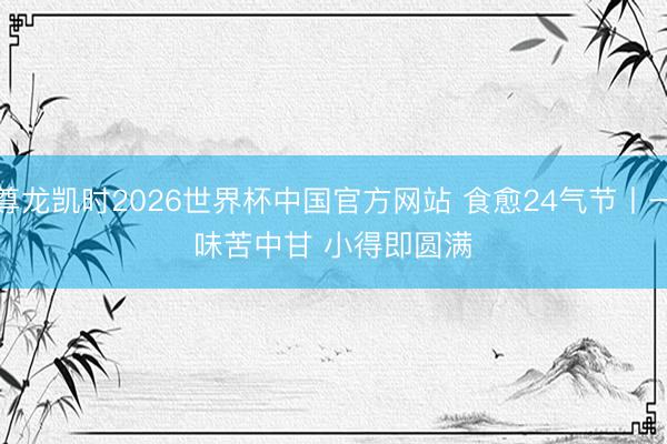 尊龙凯时2026世界杯中国官方网站 食愈24气节丨一味苦中甘 小得即圆满